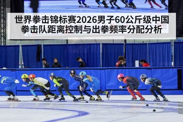 世界拳击锦标赛2026男子60公斤级中国拳击队距离控制与出拳频率分配分析