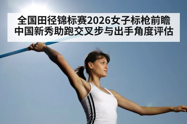 全国田径锦标赛2026女子标枪前瞻 中国新秀助跑交叉步与出手角度评估